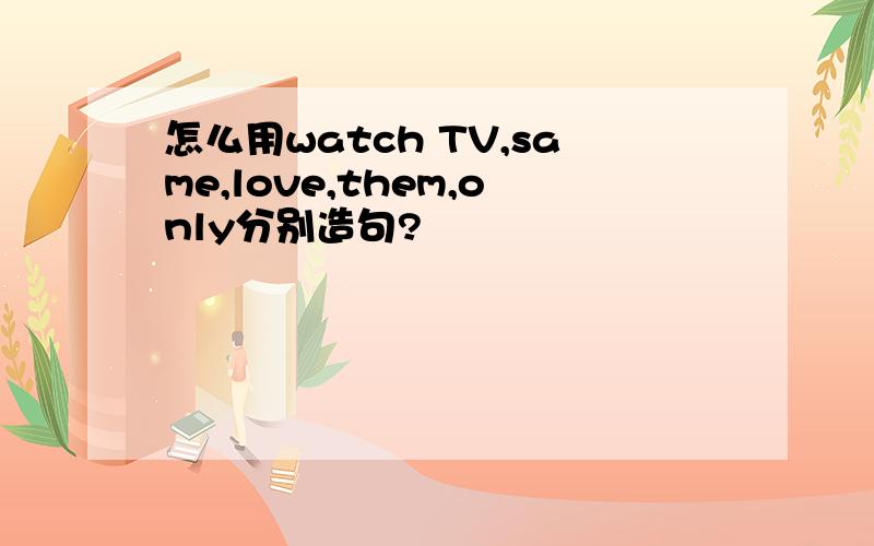 怎么用watch TV,same,love,them,only分别造句?