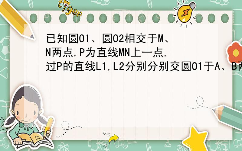 已知圆O1、圆O2相交于M、N两点,P为直线MN上一点,过P的直线L1,L2分别分别交圆O1于A、B两点,