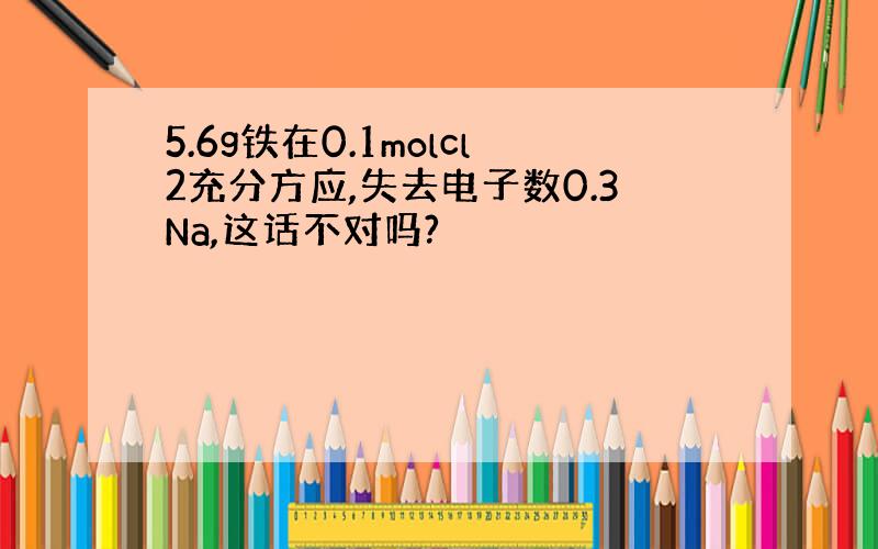 5.6g铁在0.1molcl2充分方应,失去电子数0.3Na,这话不对吗?