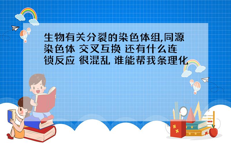 生物有关分裂的染色体组,同源染色体 交叉互换 还有什么连锁反应 很混乱 谁能帮我条理化