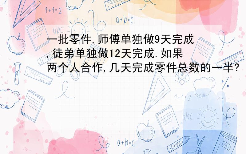 一批零件,师傅单独做9天完成,徒弟单独做12天完成.如果两个人合作,几天完成零件总数的一半?