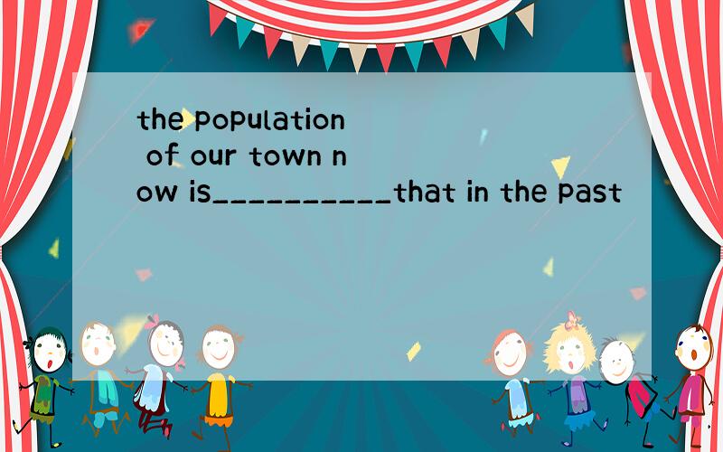 the population of our town now is__________that in the past