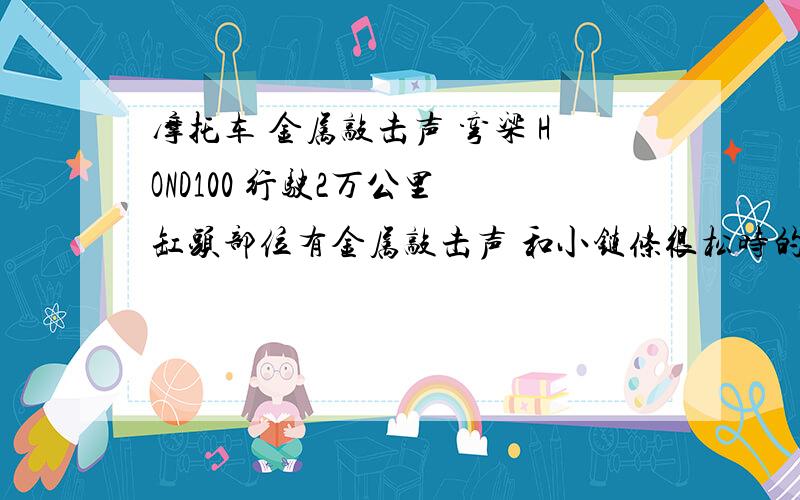 摩托车 金属敲击声 弯梁 HOND100 行驶2万公里 缸头部位有金属敲击声 和小链条很松时的声音差不多 怠速时候有明显