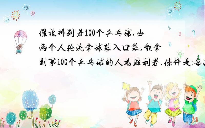 假设排列着100个乒乓球,由两个人轮流拿球装入口袋,能拿到第100个乒乓球的人为胜利者.条件是：每次拿球者至少要拿1个,