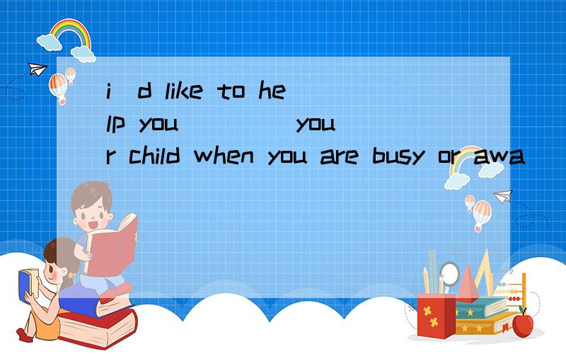 i`d like to help you ____your child when you are busy or awa