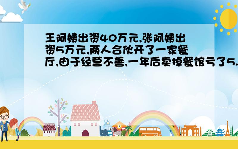 王阿姨出资40万元,张阿姨出资5万元,两人合伙开了一家餐厅,由于经营不善,一年后卖掉餐馆亏了5.4万元.按出