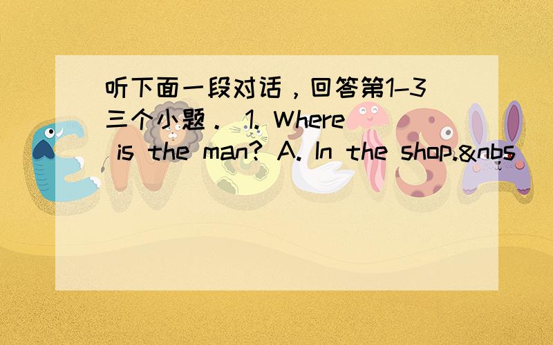 听下面一段对话，回答第1-3三个小题。 1. Where is the man? A. In the shop.&nbs