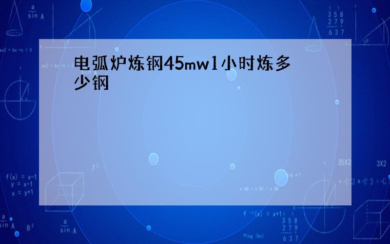 电弧炉炼钢45mw1小时炼多少钢