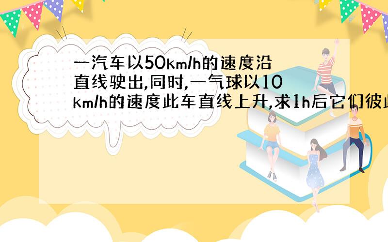 一汽车以50km/h的速度沿直线驶出,同时,一气球以10km/h的速度此车直线上升,求1h后它们彼此分离的速度