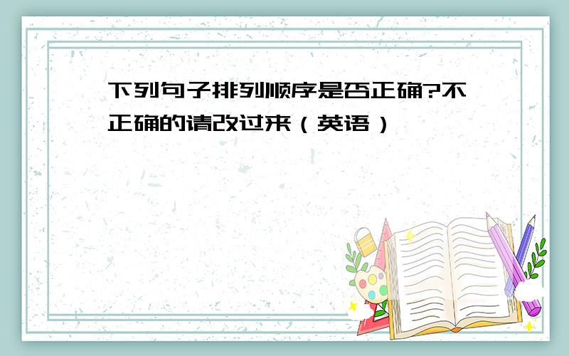 下列句子排列顺序是否正确?不正确的请改过来（英语）