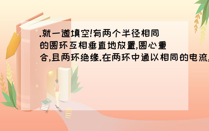 .就一道填空!有两个半径相同的圆环互相垂直地放置,圆心重合,且两环绝缘.在两环中通以相同的电流,每个环在圆心处产生的磁感