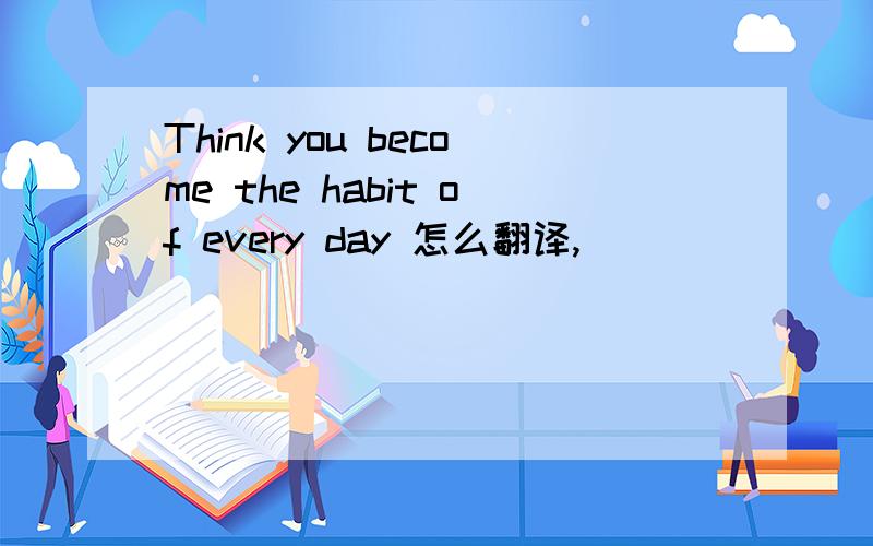 Think you become the habit of every day 怎么翻译,