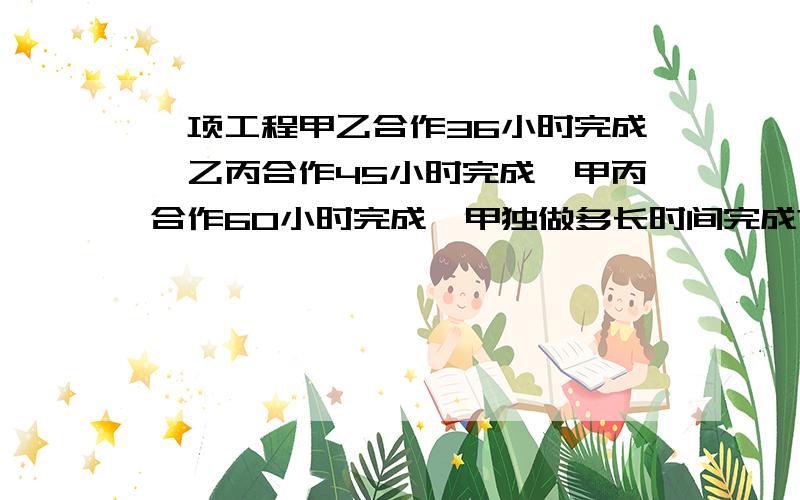 一项工程甲乙合作36小时完成,乙丙合作45小时完成,甲丙合作60小时完成,甲独做多长时间完成?