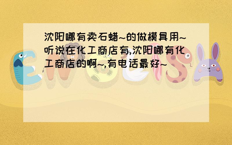 沈阳哪有卖石蜡~的做模具用~听说在化工商店有,沈阳哪有化工商店的啊~,有电话最好~