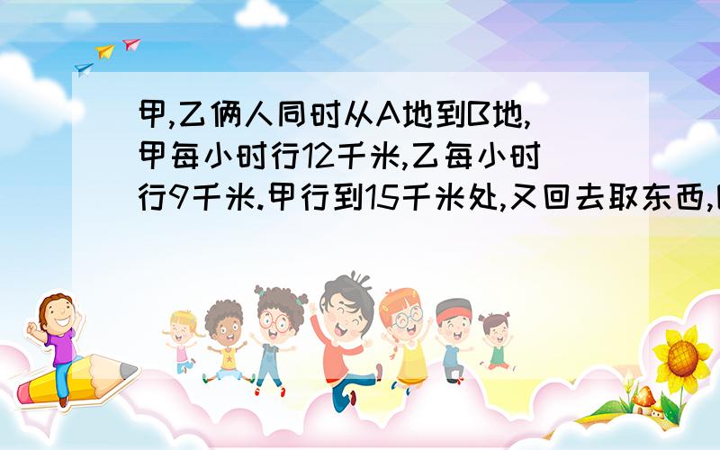 甲,乙俩人同时从A地到B地,甲每小时行12千米,乙每小时行9千米.甲行到15千米处,又回去取东西,因此比乙迟到1小时,求