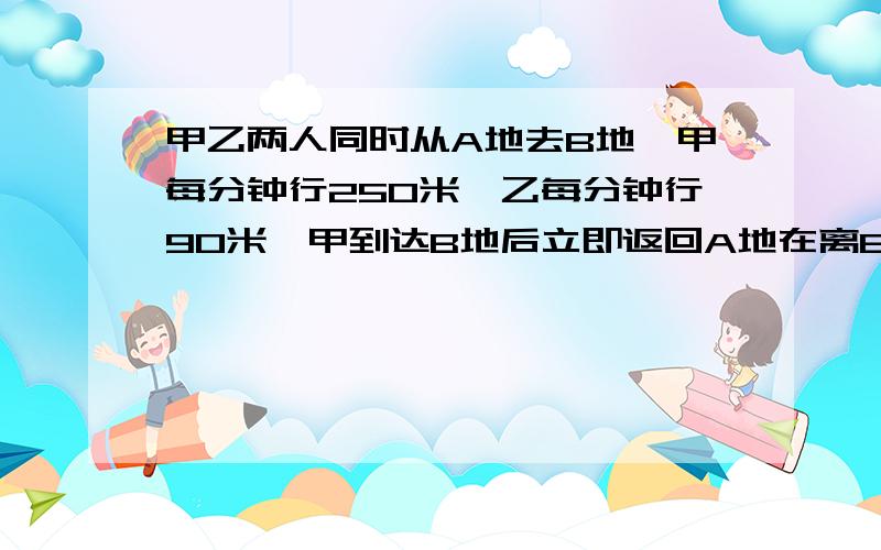 甲乙两人同时从A地去B地,甲每分钟行250米,乙每分钟行90米,甲到达B地后立即返回A地在离B地1200米处与乙