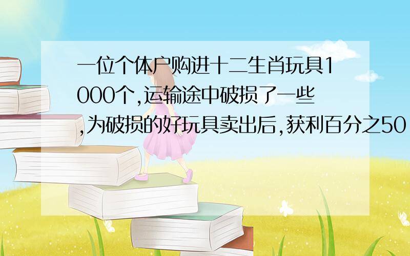 一位个体户购进十二生肖玩具1000个,运输途中破损了一些,为破损的好玩具卖出后,获利百分之50.破损玩具降价出售,亏损百