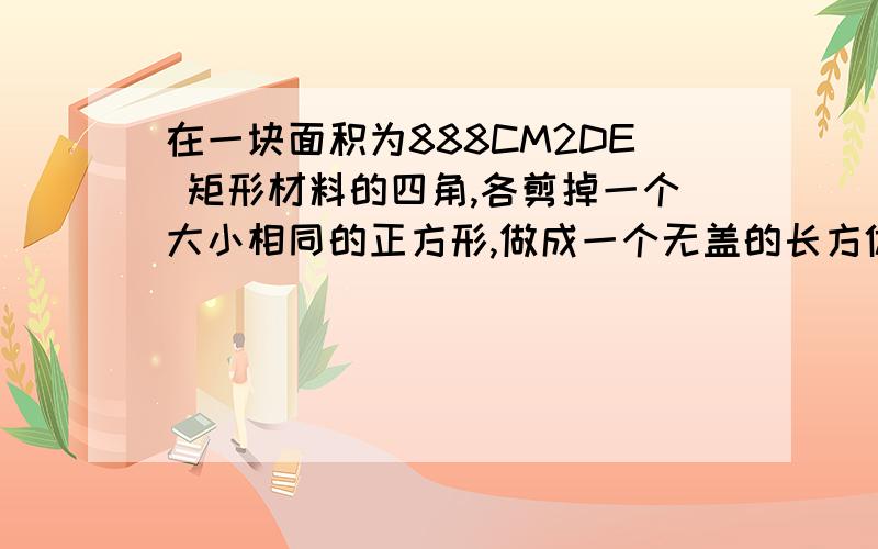 在一块面积为888CM2DE 矩形材料的四角,各剪掉一个大小相同的正方形,做成一个无盖的长方体盒子,要求盒子的长为25C