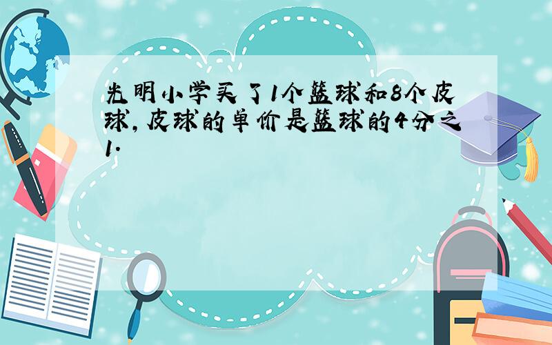 光明小学买了1个篮球和8个皮球,皮球的单价是篮球的4分之1.