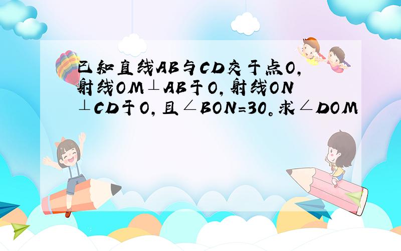 已知直线AB与CD交于点O,射线OM⊥AB于O,射线ON⊥CD于O,且∠BON=30°求∠DOM