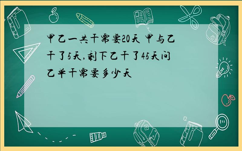 甲乙一共干需要20天 甲与乙干了5天,剩下乙干了45天问乙单干需要多少天