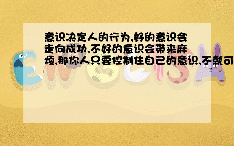 意识决定人的行为,好的意识会走向成功,不好的意识会带来麻烦,那你人只要控制住自己的意识,不就可以获得成功吗,那人要如何控