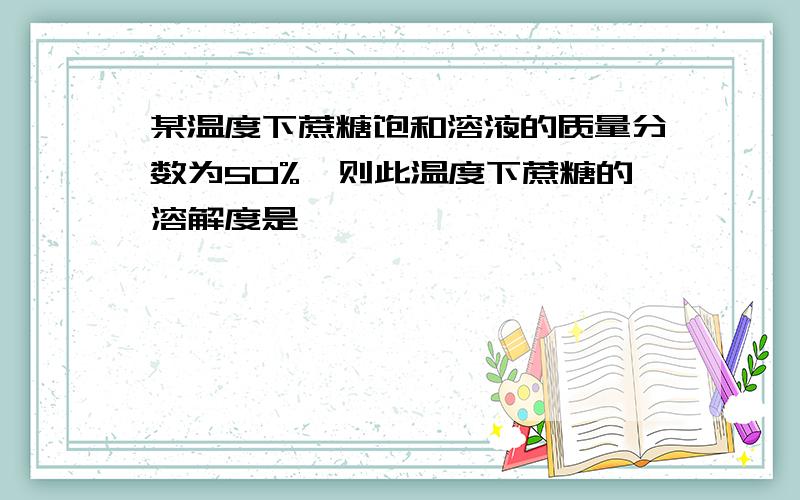 某温度下蔗糖饱和溶液的质量分数为50%,则此温度下蔗糖的溶解度是