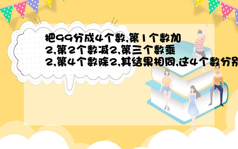 把99分成4个数,第1个数加2,第2个数减2,第三个数乘2,第4个数除2,其结果相同,这4个数分别是多少