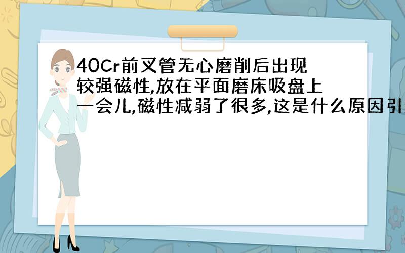 40Cr前叉管无心磨削后出现较强磁性,放在平面磨床吸盘上一会儿,磁性减弱了很多,这是什么原因引起的