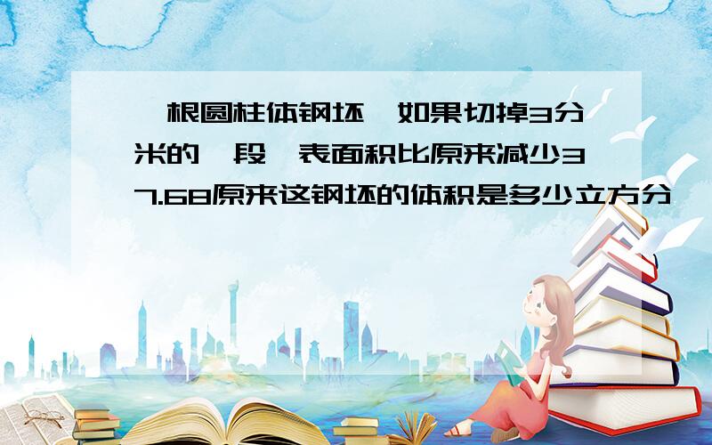 一根圆柱体钢坯,如果切掉3分米的一段,表面积比原来减少37.68原来这钢坯的体积是多少立方分