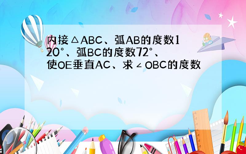 内接△ABC、弧AB的度数120°、弧BC的度数72°、使OE垂直AC、求∠OBC的度数