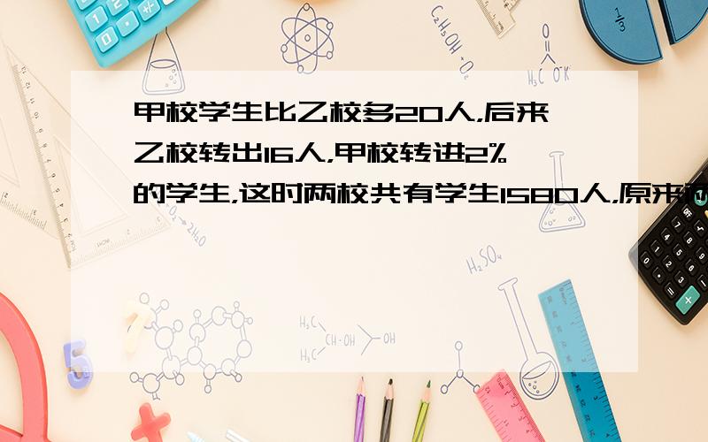 甲校学生比乙校多20人，后来乙校转出16人，甲校转进2%的学生，这时两校共有学生1580人，原来两校各几人？