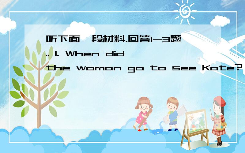 听下面一段材料，回答1-3题。 1. When did the woman go to see Kate? A.&nbs