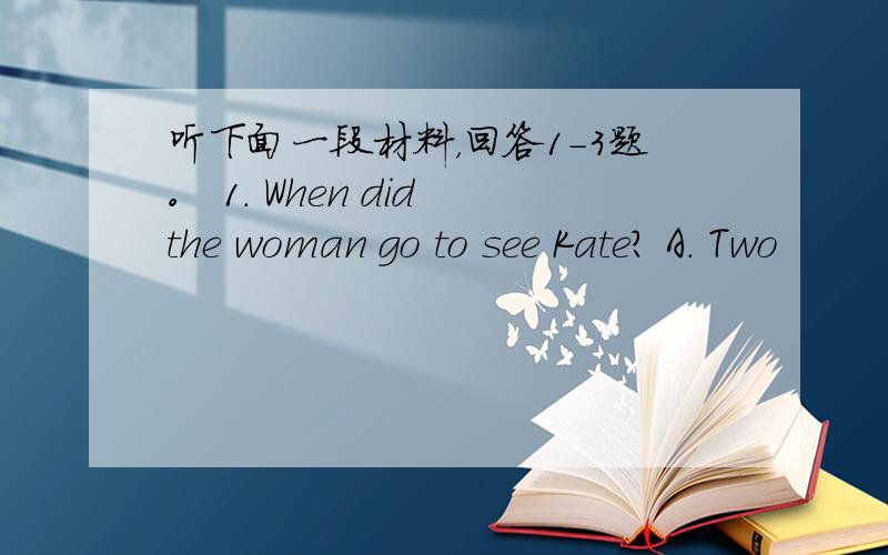 听下面一段材料，回答1-3题。 1. When did the woman go to see Kate? A. Two