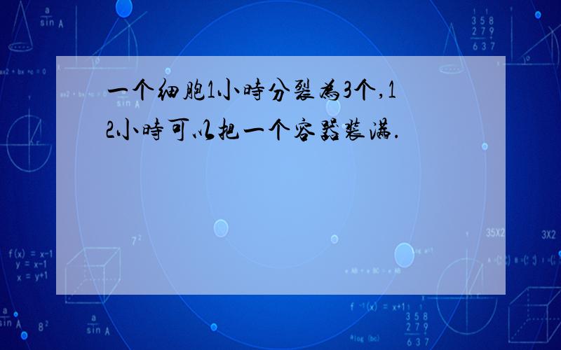 一个细胞1小时分裂为3个,12小时可以把一个容器装满.