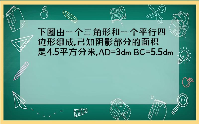 下图由一个三角形和一个平行四边形组成,已知阴影部分的面积是4.5平方分米,AD=3dm BC=5.5dm