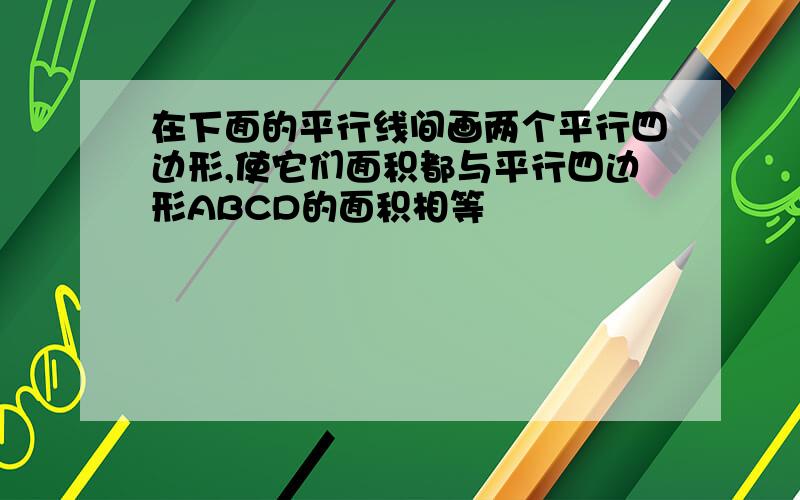 在下面的平行线间画两个平行四边形,使它们面积都与平行四边形ABCD的面积相等