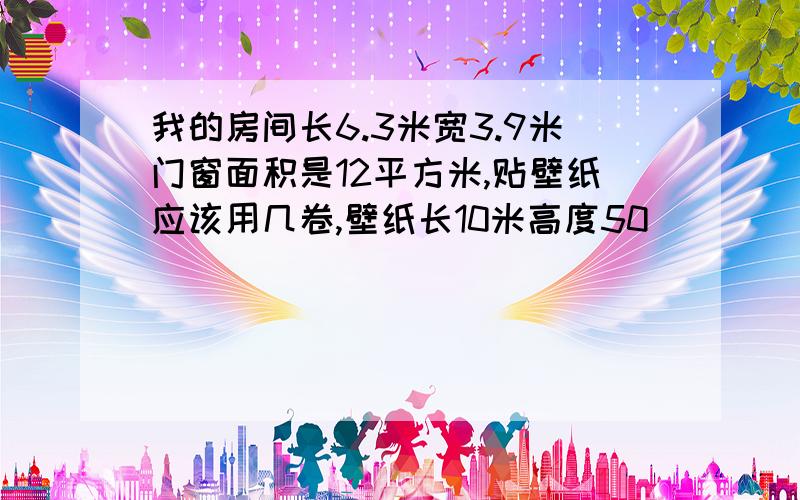 我的房间长6.3米宽3.9米门窗面积是12平方米,贴壁纸应该用几卷,壁纸长10米高度50