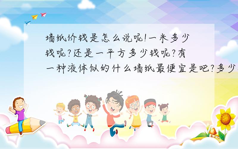 墙纸价钱是怎么说呢!一米多少钱呢?还是一平方多少钱呢?有一种液体似的什么墙纸最便宜是吧?多少钱呢?