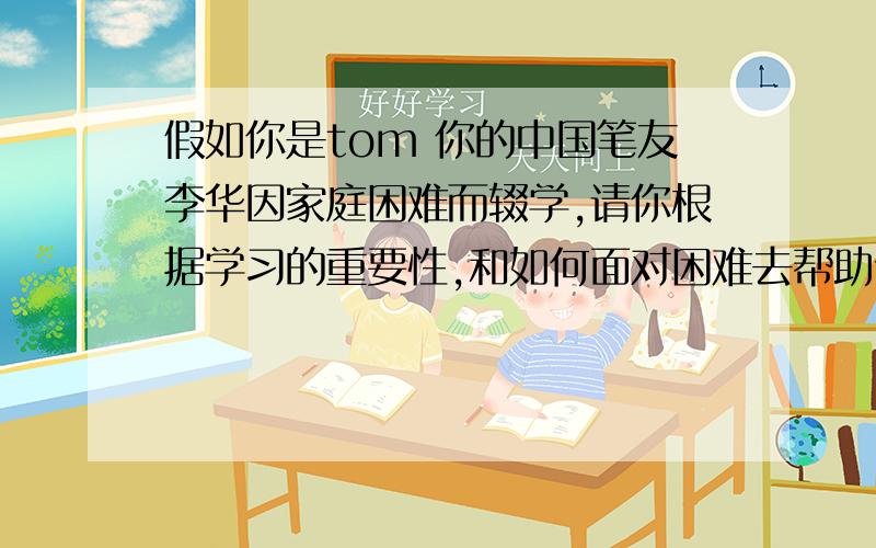 假如你是tom 你的中国笔友李华因家庭困难而辍学,请你根据学习的重要性,和如何面对困难去帮助他.