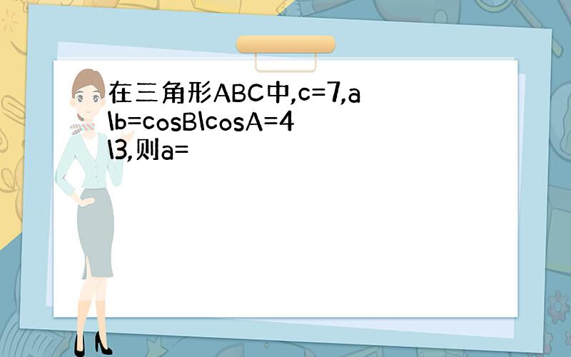 在三角形ABC中,c=7,a\b=cosB\cosA=4\3,则a=