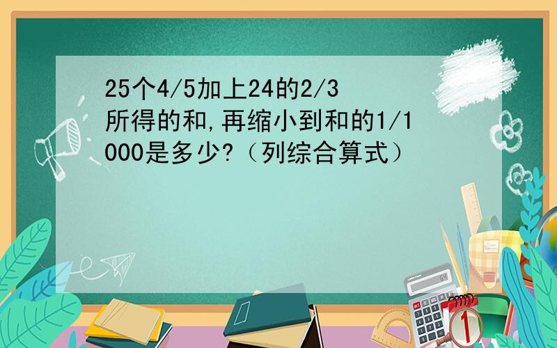 25个4/5加上24的2/3所得的和,再缩小到和的1/1000是多少?（列综合算式）