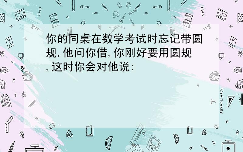 你的同桌在数学考试时忘记带圆规,他问你借,你刚好要用圆规,这时你会对他说: