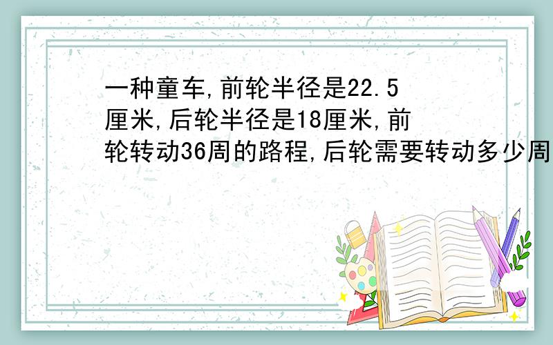 一种童车,前轮半径是22.5厘米,后轮半径是18厘米,前轮转动36周的路程,后轮需要转动多少周?