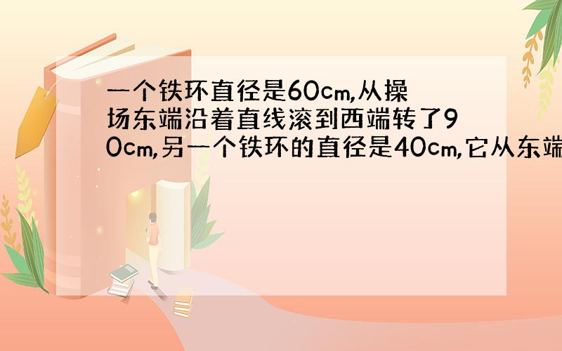 一个铁环直径是60cm,从操场东端沿着直线滚到西端转了90cm,另一个铁环的直径是40cm,它从东端也沿直线滚到西端要转