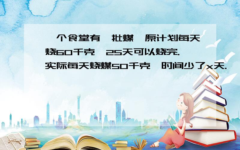 一个食堂有一批煤,原计划每天烧60千克,25天可以烧完.实际每天烧煤50千克,时间少了x天.