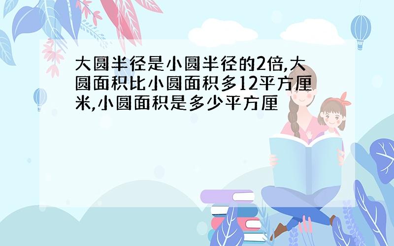 大圆半径是小圆半径的2倍,大圆面积比小圆面积多12平方厘米,小圆面积是多少平方厘