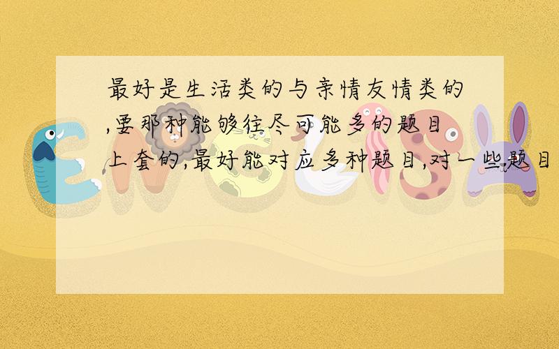 最好是生活类的与亲情友情类的,要那种能够往尽可能多的题目上套的,最好能对应多种题目,对一些题目改变一下就能行得通.“不要