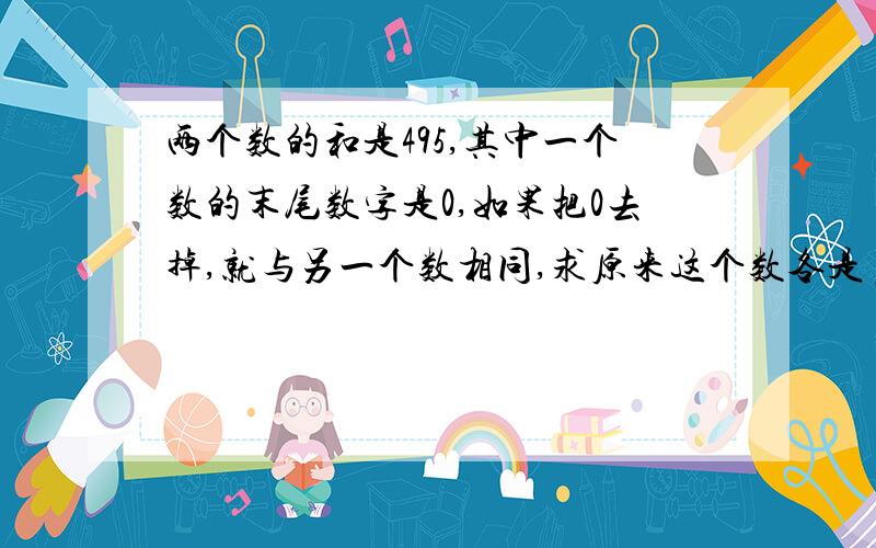 两个数的和是495,其中一个数的末尾数字是0,如果把0去掉,就与另一个数相同,求原来这个数各是多少?