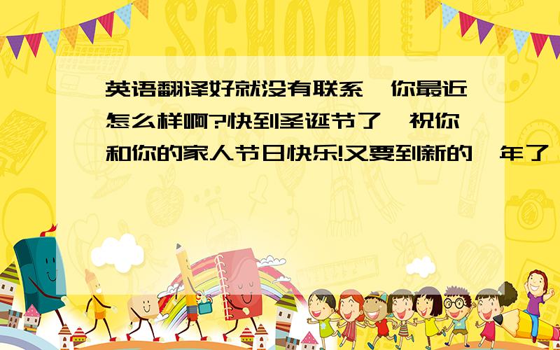 英语翻译好就没有联系,你最近怎么样啊?快到圣诞节了,祝你和你的家人节日快乐!又要到新的一年了,也祝你新年快乐!